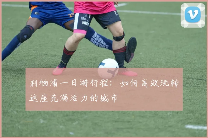 利物浦一日游行程：如何高效玩转这座充满活力的城市