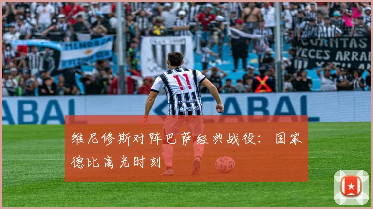 维尼修斯对阵巴萨经典战役：国家德比高光时刻