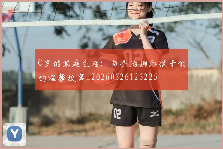C罗的家庭生活:与乔治娜和孩子们的温馨故事_20260526125225