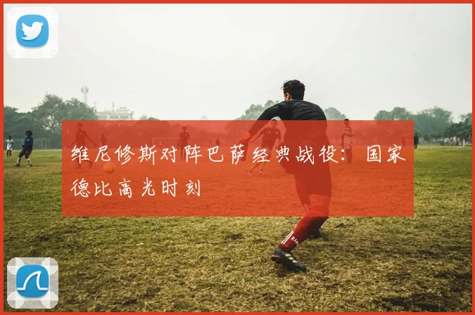 维尼修斯对阵巴萨经典战役：国家德比高光时刻