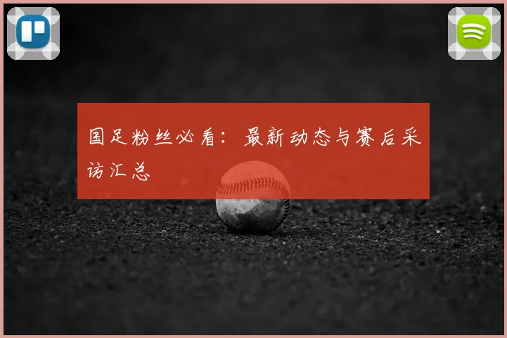 国足粉丝必看：最新动态与赛后采访汇总