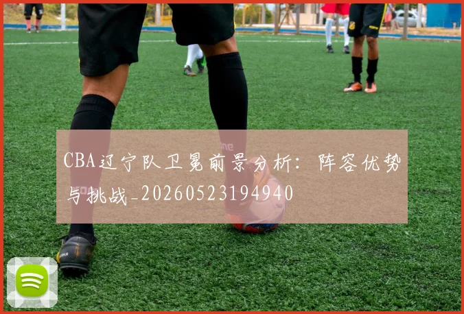 CBA辽宁队卫冕前景分析：阵容优势与挑战_20260523194940
