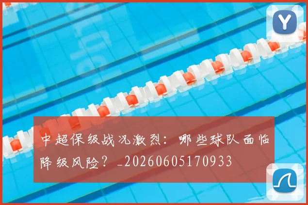 中超保级战况激烈：哪些球队面临降级风险？_20260605170933