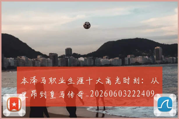 本泽马职业生涯十大高光时刻：从里昂到皇马传奇_20260603222409