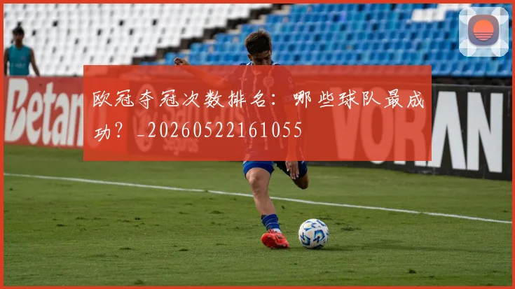欧冠夺冠次数排名:哪些球队最成功?_20260522161055
