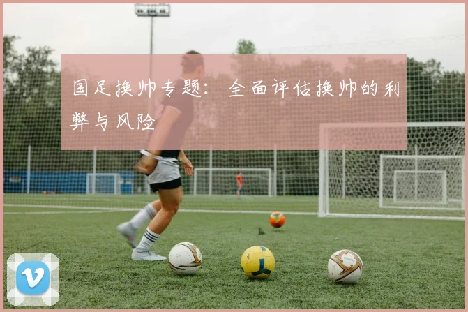 国足换帅专题：全面评估换帅的利弊与风险