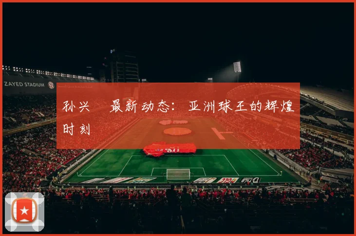 孙兴慜最新动态：亚洲球王的辉煌时刻