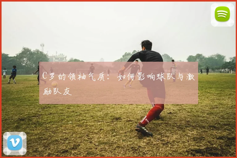 C罗的领袖气质：如何影响球队与激励队友