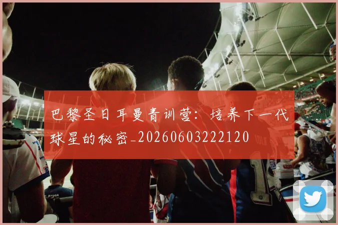 巴黎圣日耳曼青训营：培养下一代球星的秘密_20260603222120