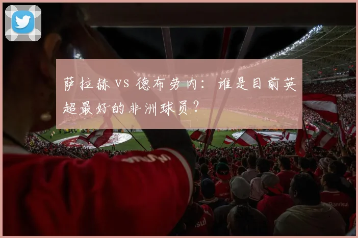 萨拉赫 vs 德布劳内：谁是目前英超最好的非洲球员？