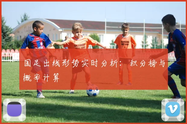 国足出线形势实时分析：积分榜与概率计算