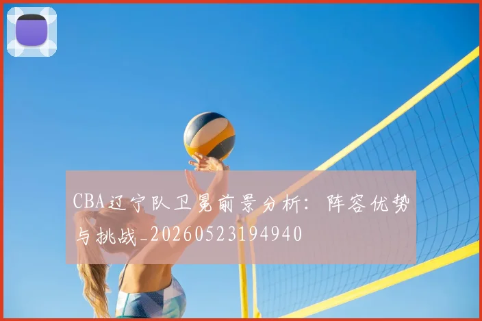 CBA辽宁队卫冕前景分析：阵容优势与挑战_20260523194940