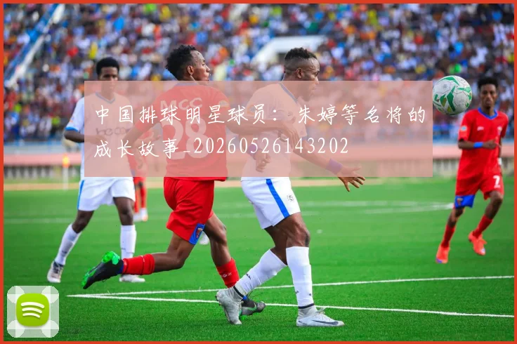 中国排球明星球员：朱婷等名将的成长故事_20260526143202