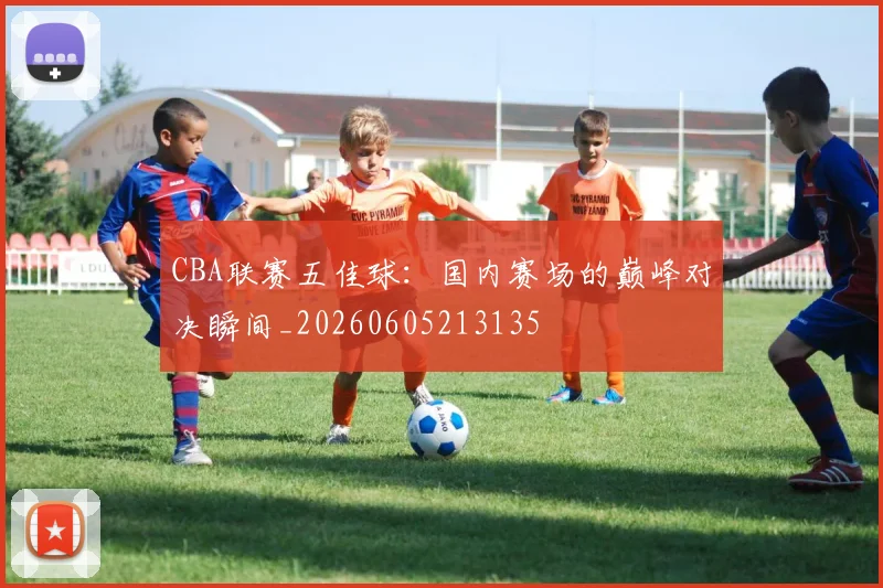 CBA联赛五佳球：国内赛场的巅峰对决瞬间_20260605213135