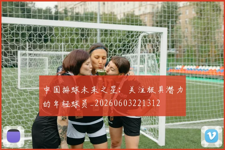 中国排球未来之星：关注极具潜力的年轻球员_20260603221312