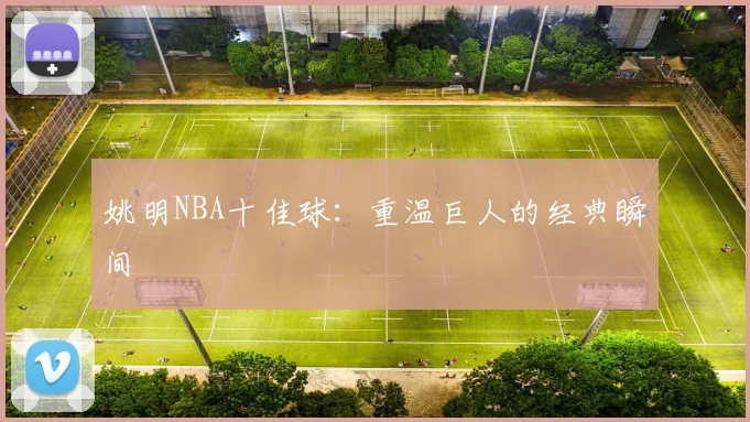 姚明NBA十佳球：重温巨人的经典瞬间