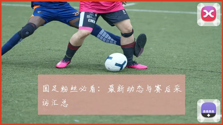 国足粉丝必看:最新动态与赛后采访汇总