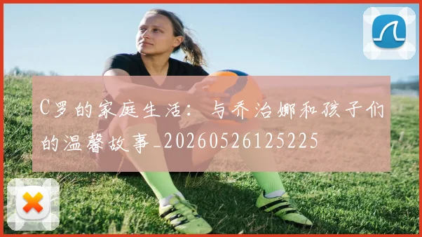 C罗的家庭生活:与乔治娜和孩子们的温馨故事_20260526125225