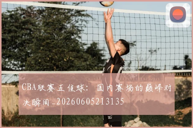 CBA联赛五佳球:国内赛场的巅峰对决瞬间_20260605213135