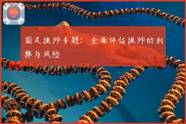 国足换帅专题：全面评估换帅的利弊与风险