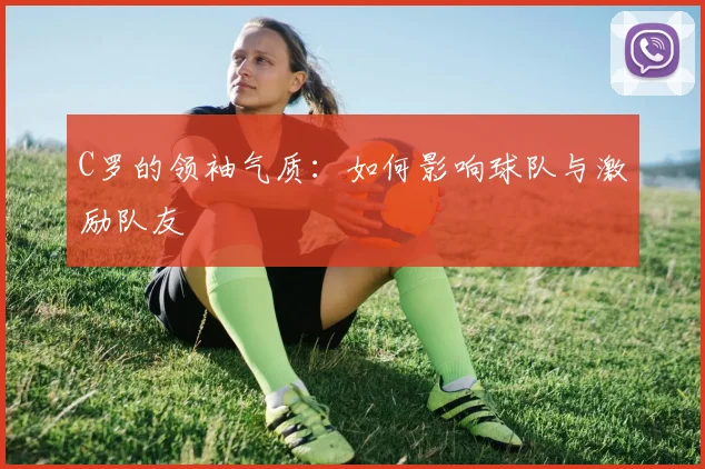 C罗的领袖气质：如何影响球队与激励队友