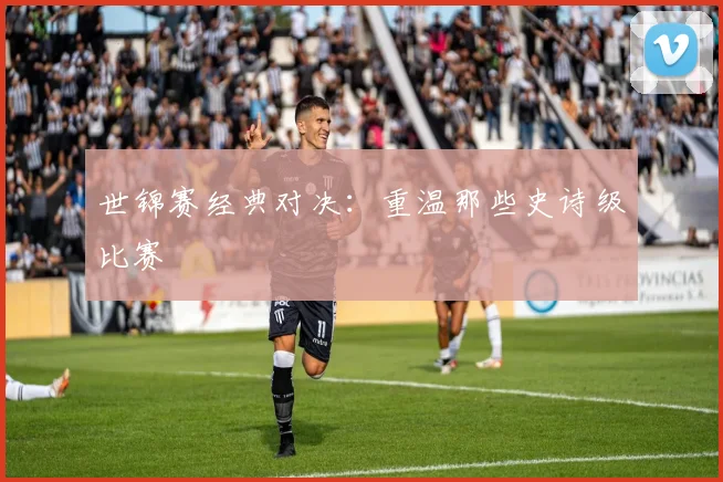 世锦赛经典对决：重温那些史诗级比赛